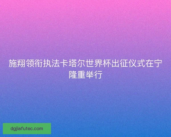 施翔领衔执法卡塔尔世界杯出征仪式在宁隆重举行 施翔领衔执法卡塔尔世界杯出征仪式在宁隆重举行