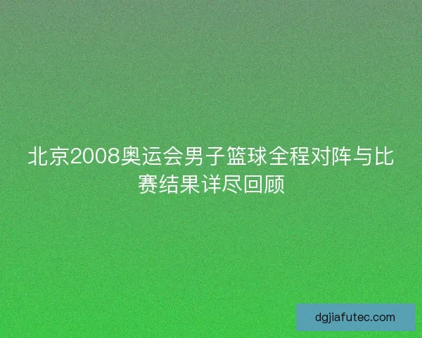 北京2008奥运会男子篮球全程对阵与比赛结果详尽回顾