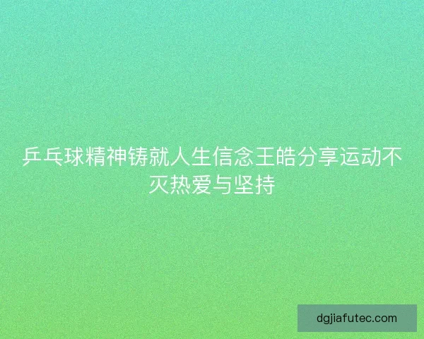 乒乓球精神铸就人生信念王皓分享运动不灭热爱与坚持