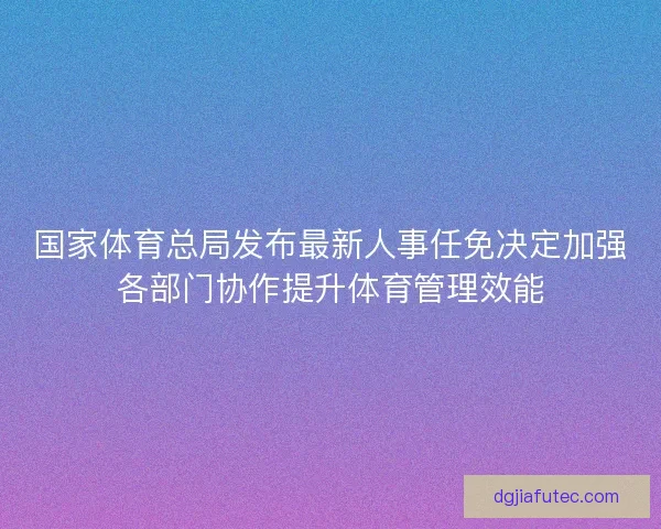 国家体育总局发布最新人事任免决定加强各部门协作提升体育管理效能
