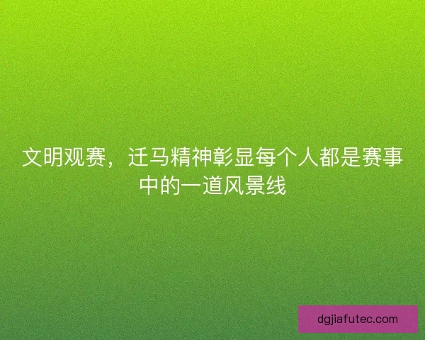 文明观赛，迁马精神彰显每个人都是赛事中的一道风景线