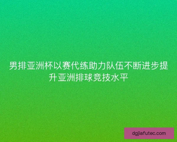 男排亚洲杯以赛代练助力队伍不断进步提升亚洲排球竞技水平