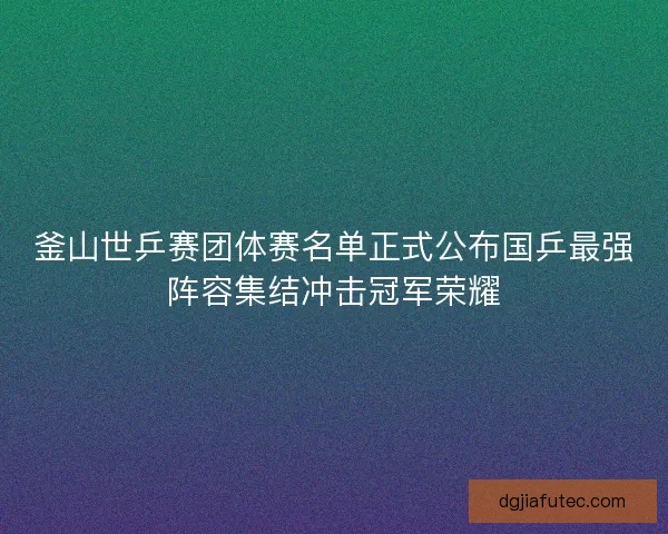 釜山世乒赛团体赛名单正式公布国乒最强阵容集结冲击冠军荣耀