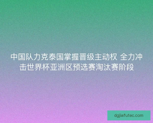 中国队力克泰国掌握晋级主动权 全力冲击世界杯亚洲区预选赛淘汰赛阶段