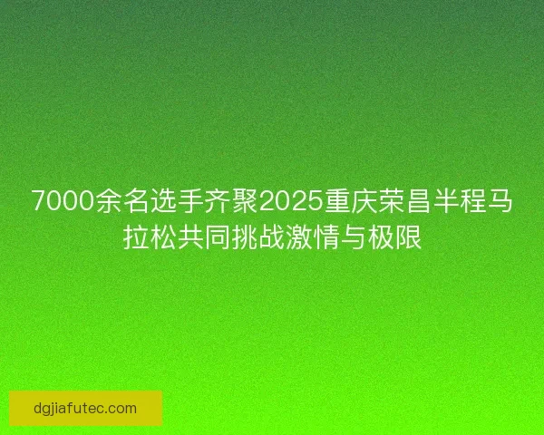7000余名选手齐聚2025重庆荣昌半程马拉松共同挑战激情与极限