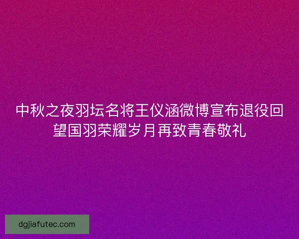 中秋之夜羽坛名将王仪涵微博宣布退役回望国羽荣耀岁月再致青春敬礼