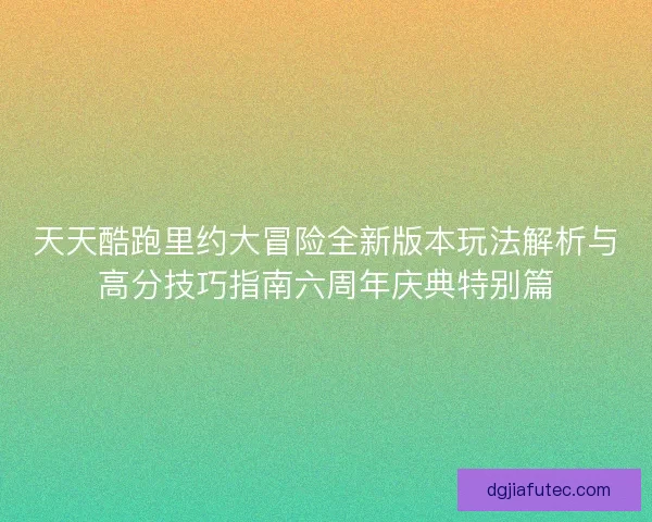 天天酷跑里约大冒险全新版本玩法解析与高分技巧指南六周年庆典特别篇