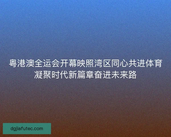 粤港澳全运会开幕映照湾区同心共进体育凝聚时代新篇章奋进未来路